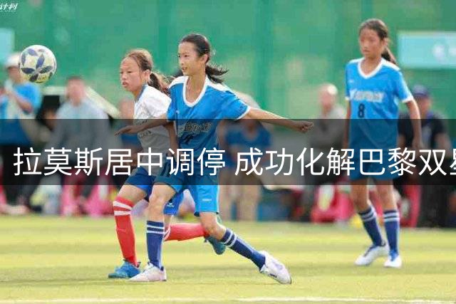 拉莫斯居中调停 成功化解巴黎双星内讧风波